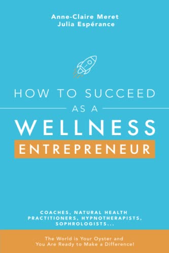 How to Succeed as a Wellness Entrepreneur: COACHES, NATURAL HEALTH PRACTITIONERS, HYPNOTHERAPISTS, SOPHROLOGISTS... The World is Your Oyster and You Are Ready to Make a Difference!