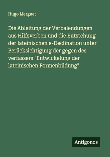 Die Ableitung der Verbalendungen aus Hilfsverben und die Entstehung der lateinischen e-Declination unter Berücksichtigung der gegen des verfassers "Entwickelung der lateinischen Formenbildung" von Antigonos Verlag