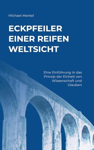 Eckpfeiler einer reifen Weltsicht: Eine Einführung in das Prinzip der Einheit von Wissenschaft und Glauben