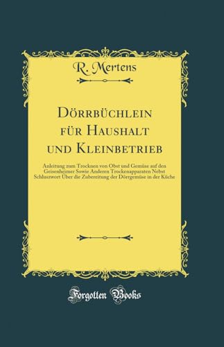 Dörrbüchlein für Haushalt und Kleinbetrieb: Anleitung zum Trocknen von Obst und Gemüse auf den Geisenheimer Sowie Anderen Trockenapparaten Nebst ... der Dörrgemüse in der Küche (Classic Reprint)