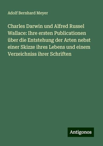 Charles Darwin und Alfred Russel Wallace: Ihre ersten Publicationen über die Entstehung der Arten nebst einer Skizze ihres Lebens und einem Verzeichniss ihrer Schriften von Antigonos Verlag