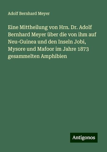 Eine Mittheilung von Hrn. Dr. Adolf Bernhard Meyer über die von ihm auf Neu-Guinea und den Inseln Jobi, Mysore und Mafoor im Jahre 1873 gesammelten Amphibien von Antigonos Verlag
