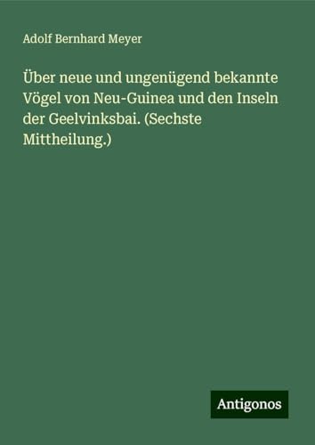 Über neue und ungenügend bekannte Vögel von Neu-Guinea und den Inseln der Geelvinksbai. (Sechste Mittheilung.) von Antigonos Verlag