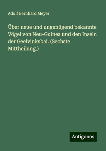 Über neue und ungenügend bekannte Vögel von Neu-Guinea und den Inseln der Geelvinksbai. (Sechste Mittheilung.) von Antigonos Verlag