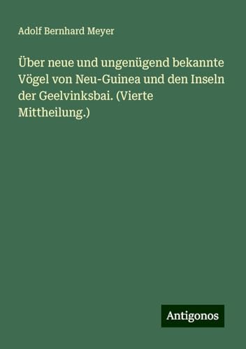 Über neue und ungenügend bekannte Vögel von Neu-Guinea und den Inseln der Geelvinksbai. (Vierte Mittheilung.) von Antigonos Verlag