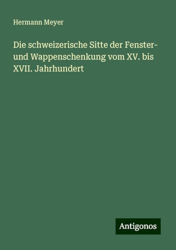 Die schweizerische Sitte der Fenster- und Wappenschenkung vom XV. bis XVII. Jahrhundert von Antigonos Verlag