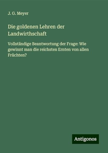 Die goldenen Lehren der Landwirthschaft: Vollständige Beantwortung der Frage: Wie gewinnt man die reichsten Ernten von allen Früchten? von Antigonos Verlag