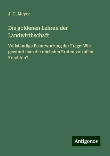 Die goldenen Lehren der Landwirthschaft: Vollständige Beantwortung der Frage: Wie gewinnt man die reichsten Ernten von allen Früchten? von Antigonos Verlag