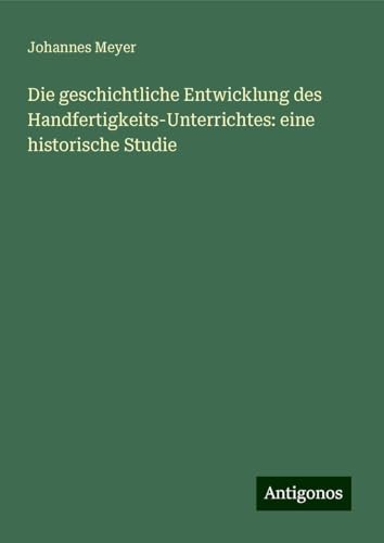 Die geschichtliche Entwicklung des Handfertigkeits-Unterrichtes: eine historische Studie von Antigonos Verlag
