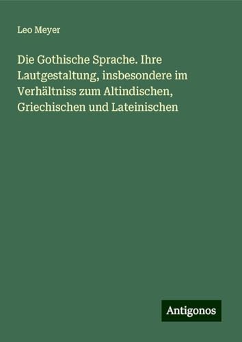 Die Gothische Sprache. Ihre Lautgestaltung, insbesondere im Verhältniss zum Altindischen, Griechischen und Lateinischen von Antigonos Verlag
