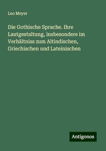 Die Gothische Sprache. Ihre Lautgestaltung, insbesondere im Verhältniss zum Altindischen, Griechischen und Lateinischen von Antigonos Verlag