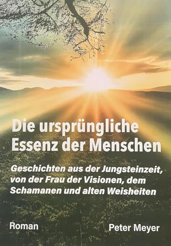 Die ursprüngliche Essenz der Menschen: Geschichten aus der Jungsteinzeit, von der Frau der Visionen, dem Schamanen und alten Weisheiten