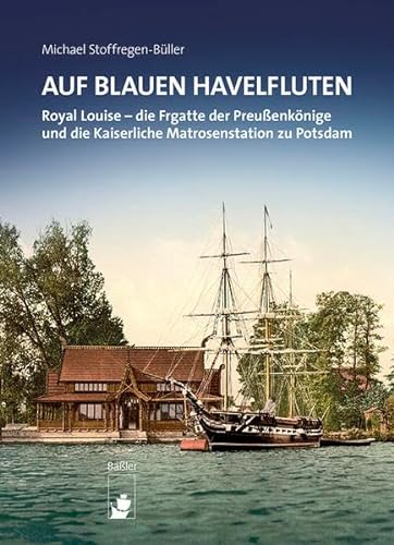 Auf blauen Havelfluten: ROYAL LOUISE – die Fregatte der Preußenkönige und die Kaiserliche Matrosenstation zu Potsdam