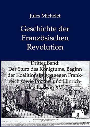 Geschichte der Französischen Revolution: Band 3: Der Sturz des Königtums, Beginn der Koalitionskriege gegen Frankreich sowie Prozess und Hinrichtung ... sowie Prozess und Hinrichtung Ludwig XVI. Geschichte der Französischen Revolution: Band 3: Der Sturz des Königtums, Beginn der Koalitionskriege gegen Frankreich sowie Prozess und Hinrichtung ... sowie Prozess und Hinrichtung Ludwig XVI.