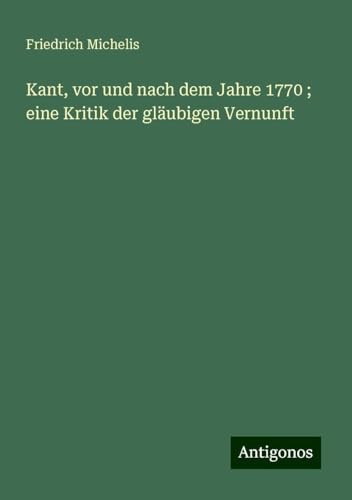 Kant, vor und nach dem Jahre 1770 ; eine Kritik der gläubigen Vernunft von Antigonos Verlag