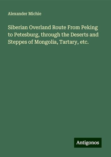 Siberian Overland Route From Peking to Petesburg, through the Deserts and Steppes of Mongolia, Tartary, etc. von Antigonos Verlag