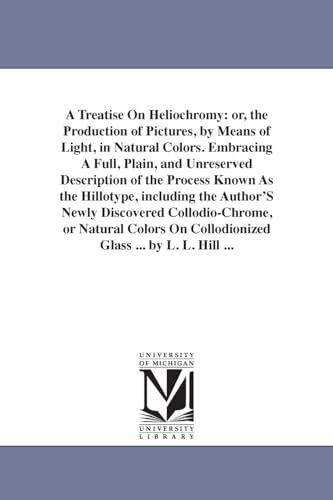 A treatise on heliochromy: or, The production of pictures, by means of light, in natural colors. Embracing a full, plain, and unreserved description ... or Natural Colors On Collodionized Gla von University of Michigan Library