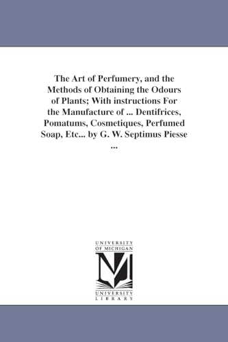 The art of perfumery, and the methods of obtaining the odours of plants; with instructions for the manufacture of ... dentifrices, pomatums, ... Etc. (The Michigan Historical Reprint Series)