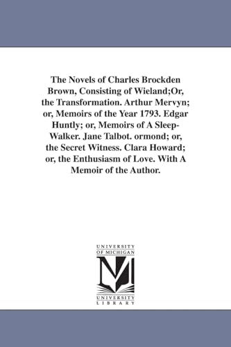 The novels of Charles Brockden Brown, consisting of Wieland;or, The transformation. Arthur Mervyn; or, Memoirs of the year 1793. Edgar Huntly; or, ... witness. Clara Howard; or, The enthusiasm of von University of Michigan Library