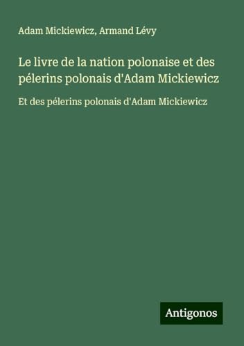 Le livre de la nation polonaise et des pélerins polonais d'Adam Mickiewicz: Et des pélerins polonais d'Adam Mickiewicz Le livre de la nation polonaise et des pélerins polonais d'Adam Mickiewicz: Et des pélerins polonais d'Adam Mickiewicz von Antigonos Verlag