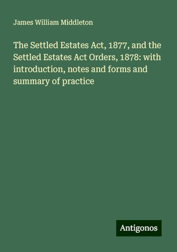 The Settled Estates Act, 1877, and the Settled Estates Act Orders, 1878: with introduction, notes and forms and summary of practice von Antigonos Verlag