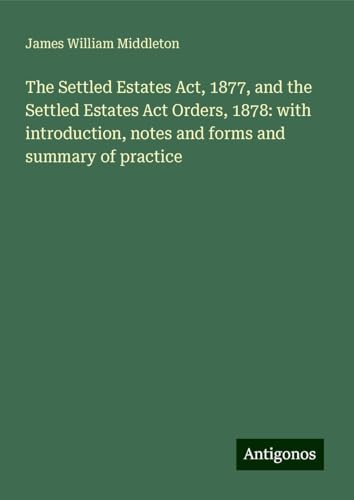 The Settled Estates Act, 1877, and the Settled Estates Act Orders, 1878: with introduction, notes and forms and summary of practice von Antigonos Verlag