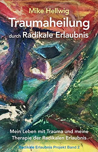 Traumaheilung durch Radikale Erlaubnis: Mein Leben mit Trauma und meine Therapie der Radikalen Erlaubnis (Radikale Erlaubnis Projekt Band 2)