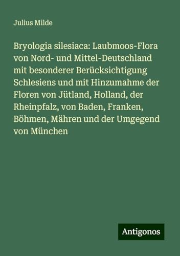 Bryologia silesiaca: Laubmoos-Flora von Nord- und Mittel-Deutschland mit besonderer Berücksichtigung Schlesiens und mit Hinzumahme der Floren von ... Böhmen, Mähren und der Umgegend von München von Antigonos Verlag