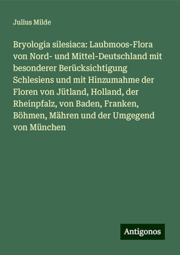 Bryologia silesiaca: Laubmoos-Flora von Nord- und Mittel-Deutschland mit besonderer Berücksichtigung Schlesiens und mit Hinzumahme der Floren von ... Böhmen, Mähren und der Umgegend von München von Antigonos Verlag