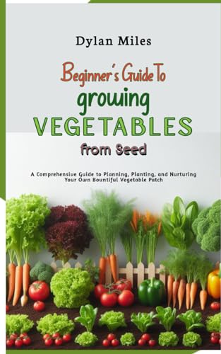 Beginner's Guide to Growing Vegetables from Seed: A Comprehensive Guide to Planning, Planting, and Nurturing Your Own Bountiful Vegetable Patch