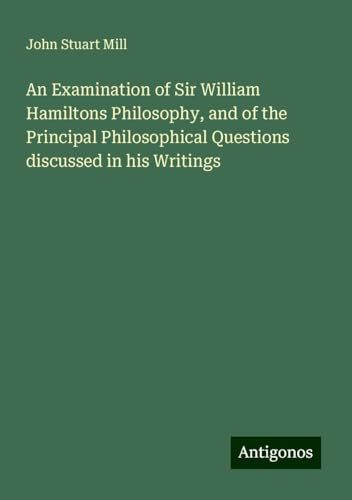 An Examination of Sir William Hamiltons Philosophy, and of the Principal Philosophical Questions discussed in his Writings An Examination of Sir William Hamiltons Philosophy, and of the Principal Philosophical Questions discussed in his Writings von Antigonos Verlag