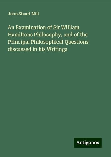 An Examination of Sir William Hamiltons Philosophy, and of the Principal Philosophical Questions discussed in his Writings An Examination of Sir William Hamiltons Philosophy, and of the Principal Philosophical Questions discussed in his Writings von Antigonos Verlag