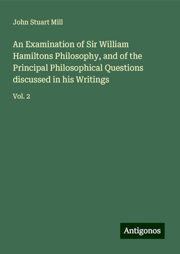 An Examination of Sir William Hamiltons Philosophy, and of the Principal Philosophical Questions discussed in his Writings: Vol. 2 An Examination of Sir William Hamiltons Philosophy, and of the Principal Philosophical Questions discussed in his Writings: Vol. 2 von Antigonos Verlag