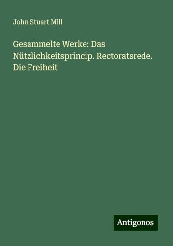 Gesammelte Werke: Das Nützlichkeitsprincip. Rectoratsrede. Die Freiheit Gesammelte Werke: Das Nützlichkeitsprincip. Rectoratsrede. Die Freiheit von Antigonos Verlag