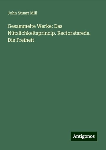 Gesammelte Werke: Das Nützlichkeitsprincip. Rectoratsrede. Die Freiheit Gesammelte Werke: Das Nützlichkeitsprincip. Rectoratsrede. Die Freiheit von Antigonos Verlag