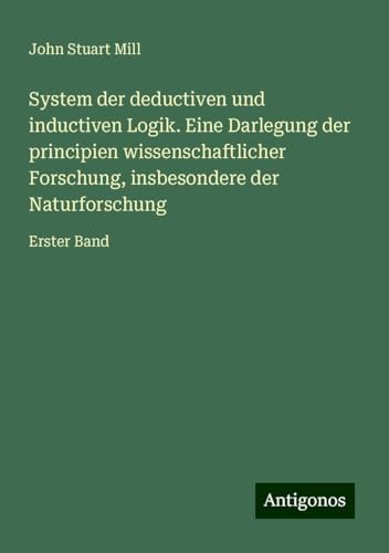 System der deductiven und inductiven Logik. Eine Darlegung der principien wissenschaftlicher Forschung, insbesondere der Naturforschung: Erster Band System der deductiven und inductiven Logik. Eine Darlegung der principien wissenschaftlicher Forschung, insbesondere der Naturforschung: Erster Band von Antigonos Verlag