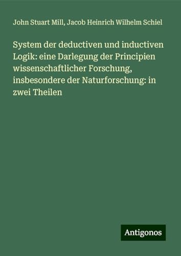 System der deductiven und inductiven Logik: eine Darlegung der Principien wissenschaftlicher Forschung, insbesondere der Naturforschung: in zwei Theilen System der deductiven und inductiven Logik: eine Darlegung der Principien wissenschaftlicher Forschung, insbesondere der Naturforschung: in zwei Theilen von Antigonos Verlag