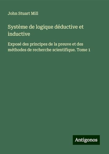 Système de logique déductive et inductive: Exposé des principes de la preuve et des méthodes de recherche scientifique. Tome 1 Système de logique déductive et inductive: Exposé des principes de la preuve et des méthodes de recherche scientifique. Tome 1 von Antigonos Verlag