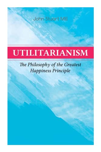 Utilitarianism – The Philosophy of the Greatest Happiness Principle: What Is Utilitarianism (General Remarks), Proof of the Greatest-Happiness ... the Idea, Common Criticisms of Utilitarianism