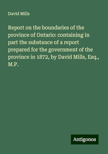 Report on the boundaries of the province of Ontario: containing in part the substance of a report prepared for the government of the province in 1872, by David Mills, Esq., M.P. von Antigonos Verlag