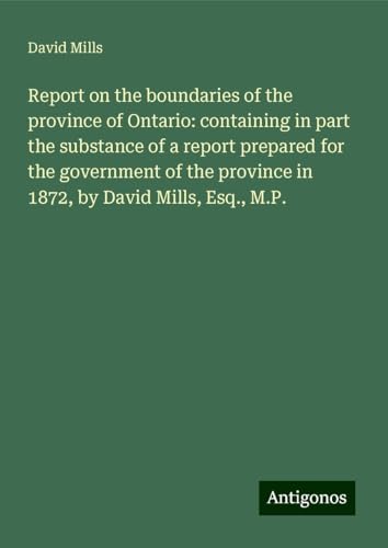 Report on the boundaries of the province of Ontario: containing in part the substance of a report prepared for the government of the province in 1872, by David Mills, Esq., M.P. von Antigonos Verlag