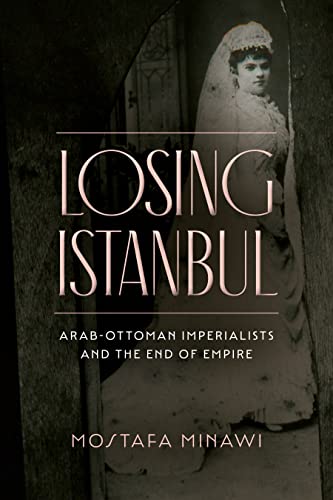 Losing Istanbul: Arab-ottoman Imperialists and the End of Empire