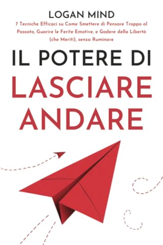 Il Potere di Lasciare Andare: 7 Tecniche Efficaci su Come Smettere di Pensare Troppo al Passato, Guarire le Ferite Emotive, e Godere della Libertà ... senza Ruminare (Calma La Tua Mente ORA!)