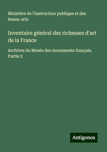 Inventaire général des richesses d'art de la France: Archives du Musée des monuments français. Partie 3 Inventaire général des richesses d'art de la France: Archives du Musée des monuments français. Partie 3 von Antigonos Verlag