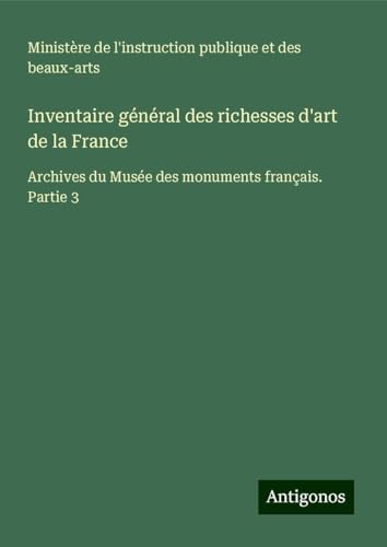 Inventaire général des richesses d'art de la France: Archives du Musée des monuments français. Partie 3 Inventaire général des richesses d'art de la France: Archives du Musée des monuments français. Partie 3 von Antigonos Verlag