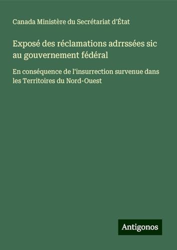 Exposé des réclamations adrrssées sic au gouvernement fédéral: En conséquence de l'insurrection survenue dans les Territoires du Nord-Ouest von Antigonos Verlag