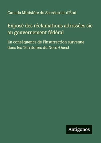 Exposé des réclamations adrrssées sic au gouvernement fédéral: En conséquence de l'insurrection survenue dans les Territoires du Nord-Ouest von Antigonos Verlag