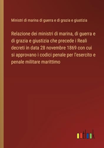 Relazione dei ministri di marina, di guerra e di grazia e giustizia che precede i Reali decreti in data 28 novembre 1869 con cui si approvano i codici penale per l'esercito e penale militare marittimo von Outlook Verlag