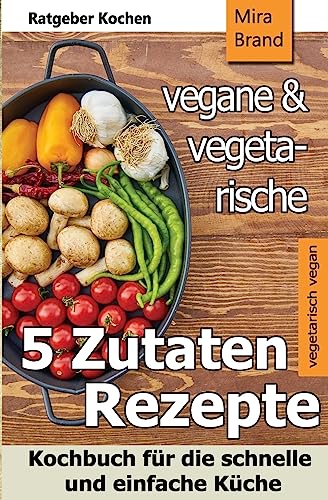 5 Zutaten - vegane und vegetarische Rezepte: Kochbuch für die schnelle und einfache Küche
