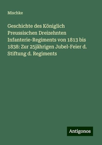 Geschichte des Königlich Preussischen Dreizehnten Infanterie-Regiments von 1813 bis 1838: Zur 25jährigen Jubel-Feier d. Stiftung d. Regiments von Antigonos Verlag